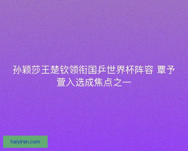 孙颖莎王楚钦领衔国乒世界杯阵容 覃予萱入选成焦点之一