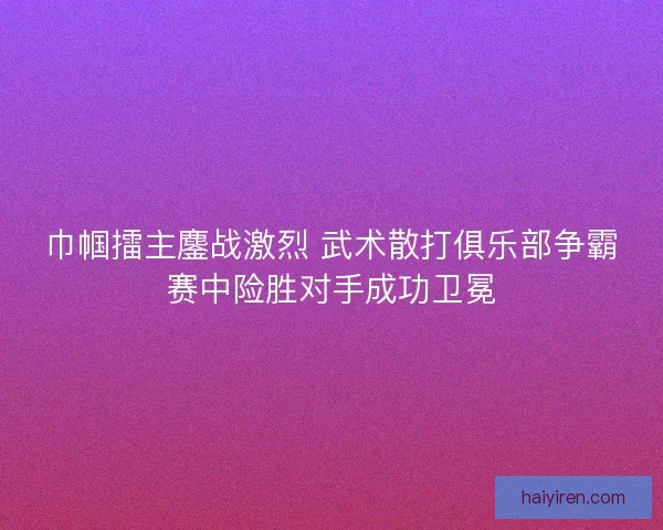 巾帼擂主鏖战激烈 武术散打俱乐部争霸赛中险胜对手成功卫冕