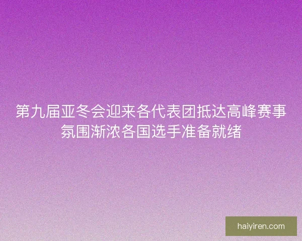 第九届亚冬会迎来各代表团抵达高峰赛事氛围渐浓各国选手准备就绪
